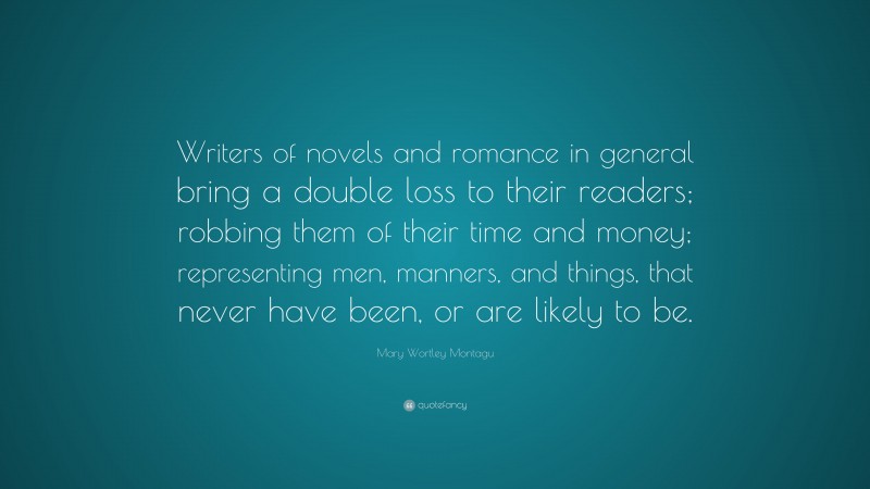 Mary Wortley Montagu Quote: “Writers of novels and romance in general bring a double loss to their readers; robbing them of their time and money; representing men, manners, and things, that never have been, or are likely to be.”