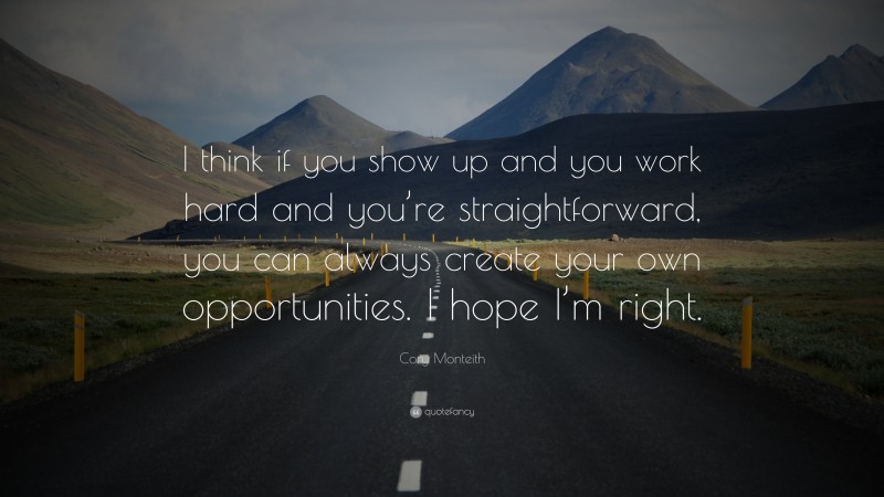 Cory Monteith Quote: “I think if you show up and you work hard and you’re straightforward, you can always create your own opportunities. I hope I’m right.”