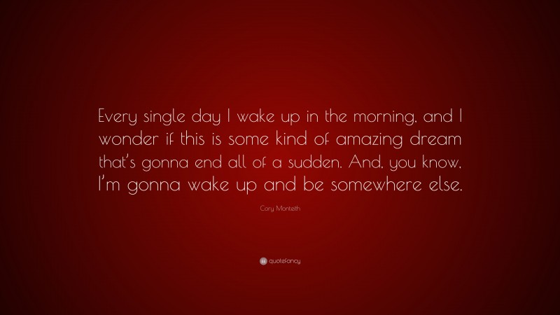 Cory Monteith Quote: “Every single day I wake up in the morning, and I wonder if this is some kind of amazing dream that’s gonna end all of a sudden. And, you know, I’m gonna wake up and be somewhere else.”