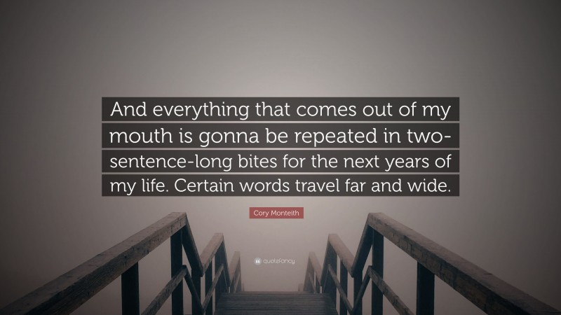 Cory Monteith Quote: “And everything that comes out of my mouth is gonna be repeated in two-sentence-long bites for the next years of my life. Certain words travel far and wide.”