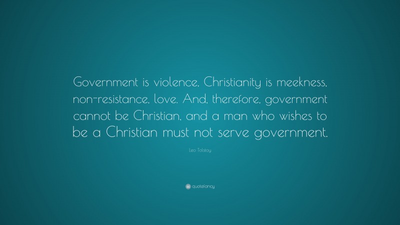 Leo Tolstoy Quote: “Government is violence, Christianity is meekness, non-resistance, love. And, therefore, government cannot be Christian, and a man who wishes to be a Christian must not serve government.”