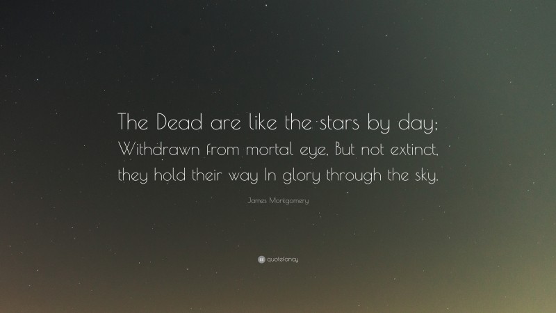 James Montgomery Quote: “The Dead are like the stars by day; Withdrawn from mortal eye, But not extinct, they hold their way In glory through the sky.”