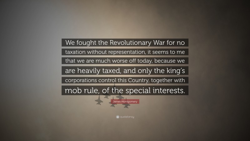 James Montgomery Quote: “We fought the Revolutionary War for no taxation without representation, it seems to me that we are much worse off today, because we are heavily taxed, and only the king’s corporations control this Country, together with mob rule, of the special interests.”
