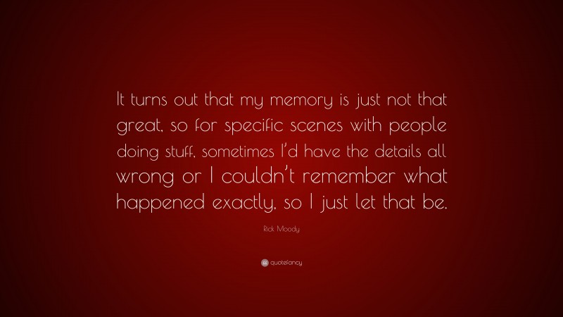 Rick Moody Quote: “It turns out that my memory is just not that great, so for specific scenes with people doing stuff, sometimes I’d have the details all wrong or I couldn’t remember what happened exactly, so I just let that be.”
