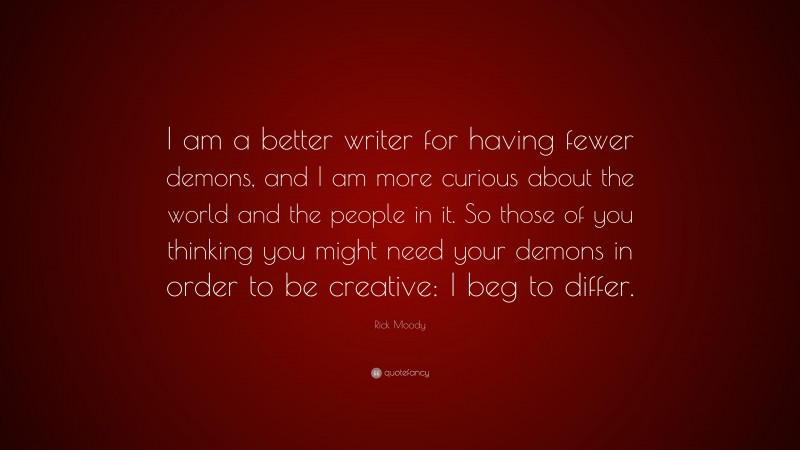 Rick Moody Quote: “I am a better writer for having fewer demons, and I am more curious about the world and the people in it. So those of you thinking you might need your demons in order to be creative: I beg to differ.”