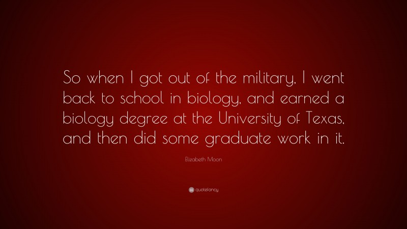 Elizabeth Moon Quote: “So when I got out of the military, I went back to school in biology, and earned a biology degree at the University of Texas, and then did some graduate work in it.”