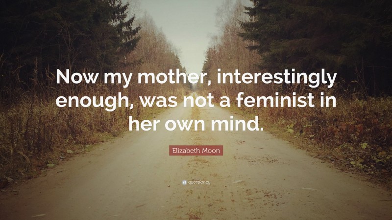 Elizabeth Moon Quote: “Now my mother, interestingly enough, was not a feminist in her own mind.”