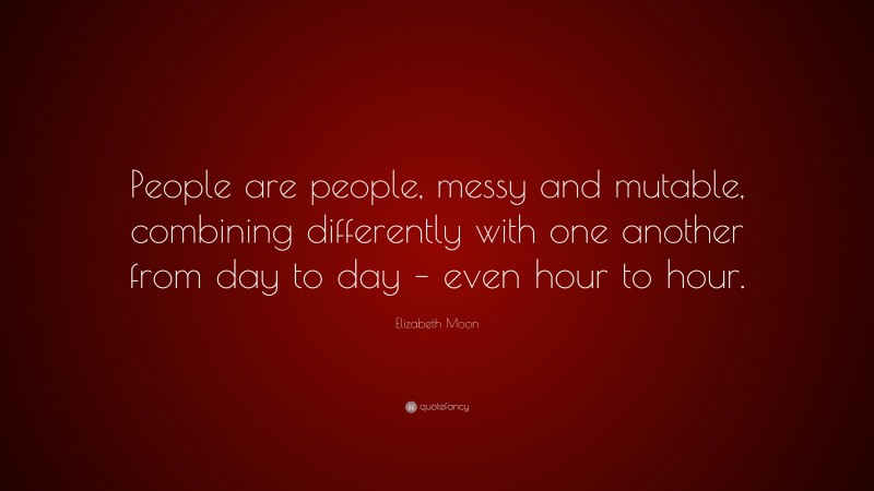 Elizabeth Moon Quote: “People are people, messy and mutable, combining differently with one another from day to day – even hour to hour.”