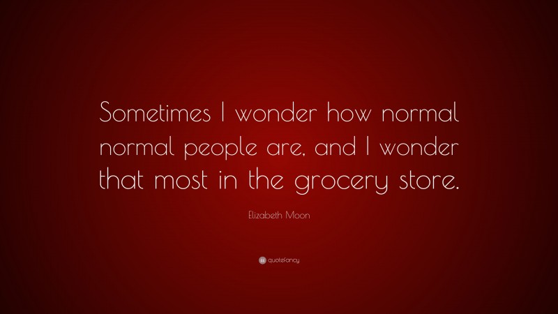 Elizabeth Moon Quote: “Sometimes I wonder how normal normal people are, and I wonder that most in the grocery store.”