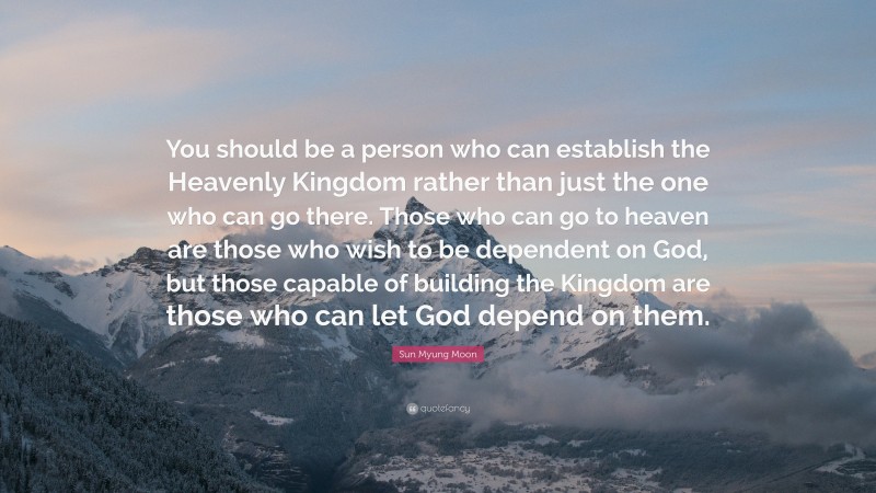 Sun Myung Moon Quote: “You should be a person who can establish the Heavenly Kingdom rather than just the one who can go there. Those who can go to heaven are those who wish to be dependent on God, but those capable of building the Kingdom are those who can let God depend on them.”