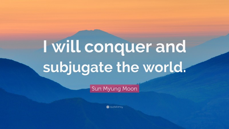 Sun Myung Moon Quote: “I will conquer and subjugate the world.”