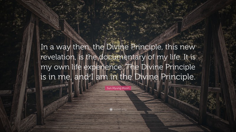 Sun Myung Moon Quote: “In a way then, the Divine Principle, this new revelation, is the documentary of my life. It is my own life experience. The Divine Principle is in me, and I am in the Divine Principle.”