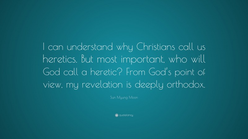 Sun Myung Moon Quote: “I can understand why Christians call us heretics. But most important, who will God call a heretic? From God’s point of view, my revelation is deeply orthodox.”