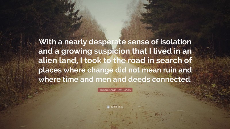 William Least Heat-Moon Quote: “With a nearly desperate sense of isolation and a growing suspicion that I lived in an alien land, I took to the road in search of places where change did not mean ruin and where time and men and deeds connected.”