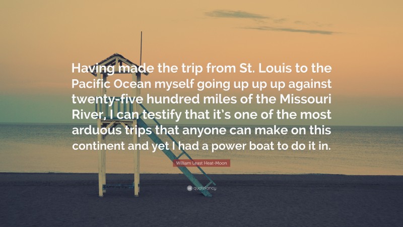 William Least Heat-Moon Quote: “Having made the trip from St. Louis to the Pacific Ocean myself going up up up against twenty-five hundred miles of the Missouri River, I can testify that it’s one of the most arduous trips that anyone can make on this continent and yet I had a power boat to do it in.”