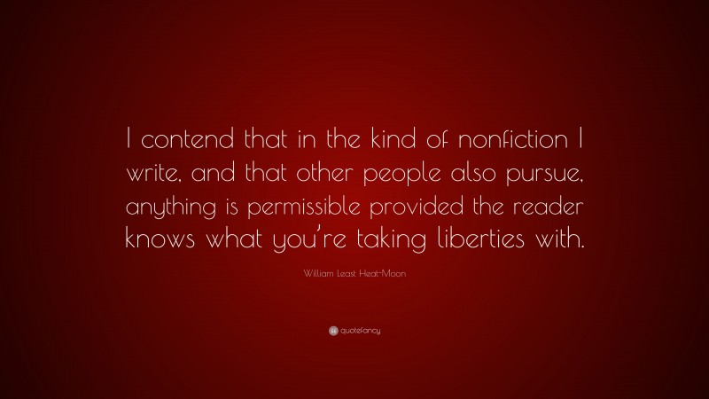 William Least Heat-Moon Quote: “I contend that in the kind of nonfiction I write, and that other people also pursue, anything is permissible provided the reader knows what you’re taking liberties with.”
