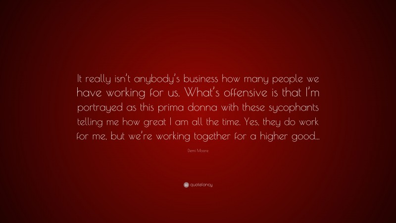 Demi Moore Quote: “It really isn’t anybody’s business how many people we have working for us. What’s offensive is that I’m portrayed as this prima donna with these sycophants telling me how great I am all the time. Yes, they do work for me, but we’re working together for a higher good...”
