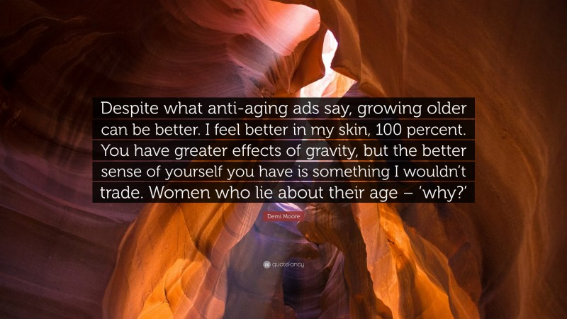 Demi Moore Quote: “Despite what anti-aging ads say, growing older can be better. I feel better in my skin, 100 percent. You have greater effects of gravity, but the better sense of yourself you have is something I wouldn’t trade. Women who lie about their age – ‘why?’”