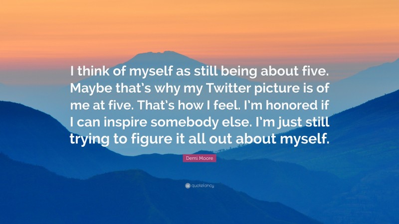 Demi Moore Quote: “I think of myself as still being about five. Maybe that’s why my Twitter picture is of me at five. That’s how I feel. I’m honored if I can inspire somebody else. I’m just still trying to figure it all out about myself.”