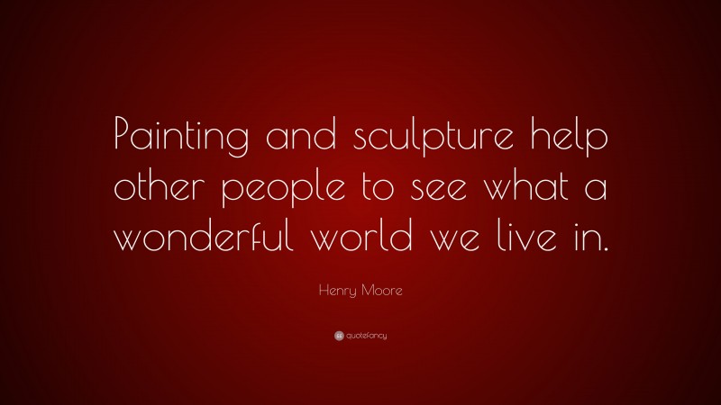 Henry Moore Quote: “Painting and sculpture help other people to see what a wonderful world we live in.”