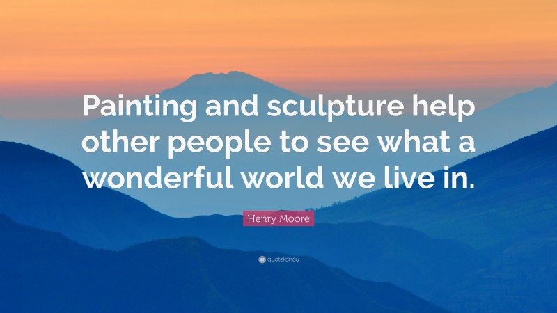 Henry Moore Quote: “Painting and sculpture help other people to see what a wonderful world we live in.”