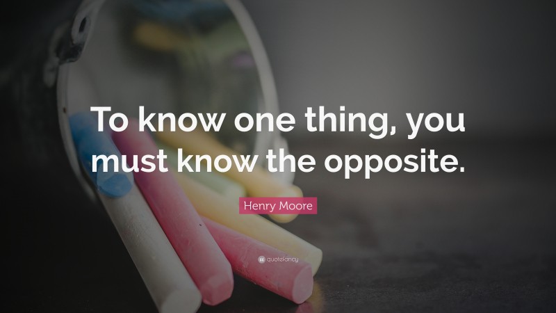 Henry Moore Quote: “To know one thing, you must know the opposite.”