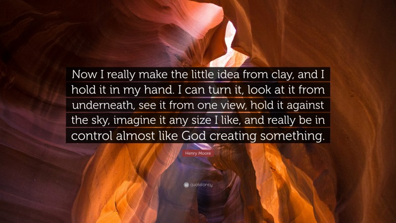 Henry Moore Quote: “Now I really make the little idea from clay, and I hold it in my hand. I can turn it, look at it from underneath, see it from one view, hold it against the sky, imagine it any size I like, and really be in control almost like God creating something.”