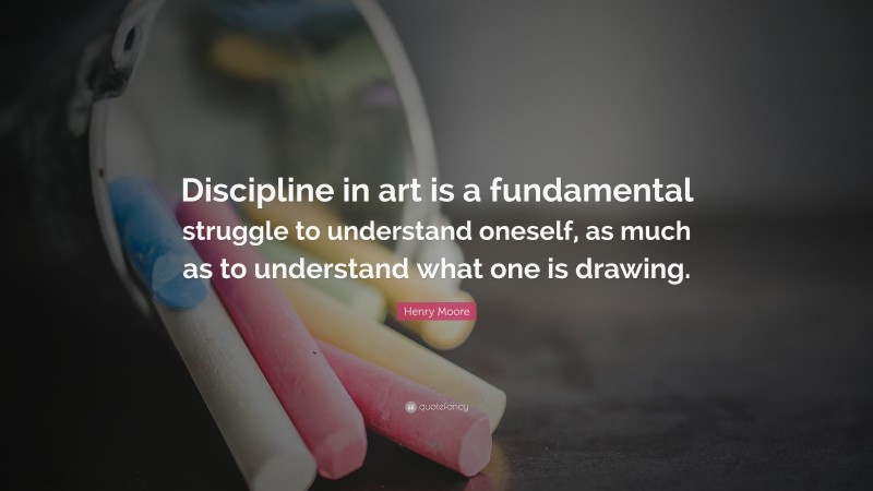 Henry Moore Quote: “Discipline in art is a fundamental struggle to understand oneself, as much as to understand what one is drawing.”