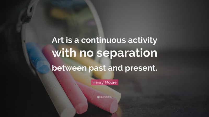 Henry Moore Quote: “Art is a continuous activity with no separation between past and present.”