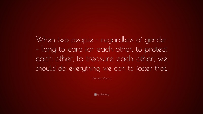 Mandy Moore Quote: “When two people – regardless of gender – long to care for each other, to protect each other, to treasure each other, we should do everything we can to foster that.”