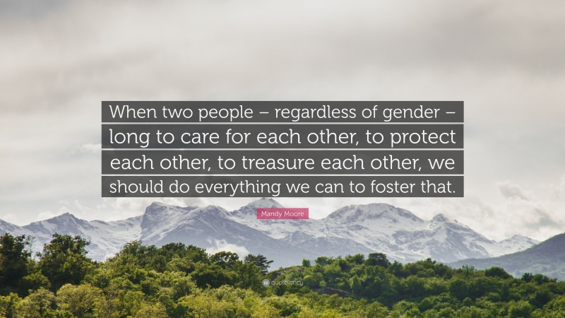 Mandy Moore Quote: “When two people – regardless of gender – long to care for each other, to protect each other, to treasure each other, we should do everything we can to foster that.”