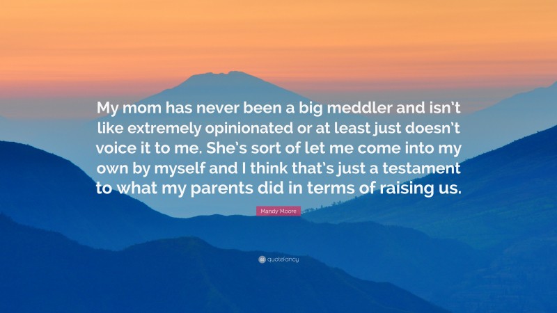 Mandy Moore Quote: “My mom has never been a big meddler and isn’t like extremely opinionated or at least just doesn’t voice it to me. She’s sort of let me come into my own by myself and I think that’s just a testament to what my parents did in terms of raising us.”