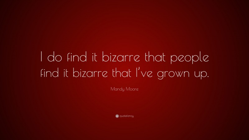 Mandy Moore Quote: “I do find it bizarre that people find it bizarre that I’ve grown up.”