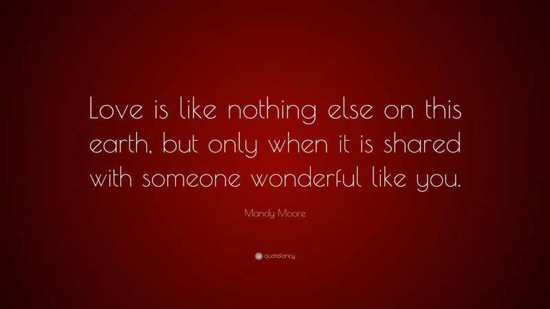 Mandy Moore Quote: “Love is like nothing else on this earth, but only when it is shared with someone wonderful like you.”