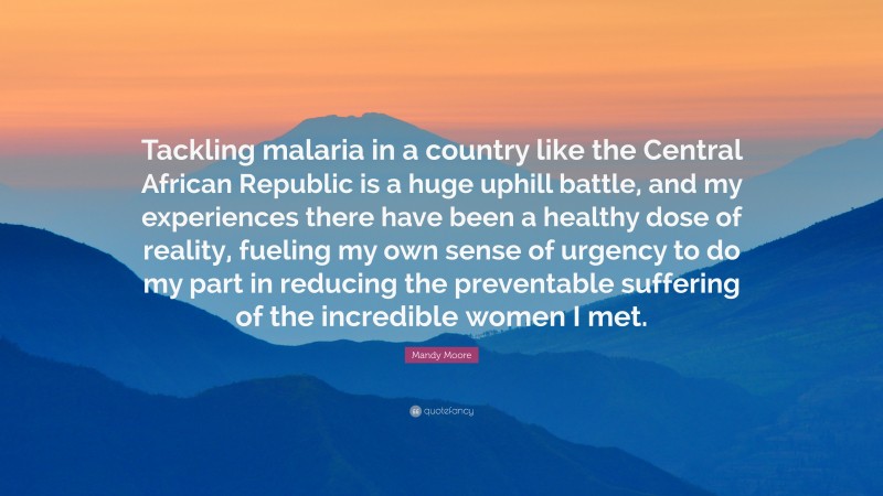 Mandy Moore Quote: “Tackling malaria in a country like the Central African Republic is a huge uphill battle, and my experiences there have been a healthy dose of reality, fueling my own sense of urgency to do my part in reducing the preventable suffering of the incredible women I met.”