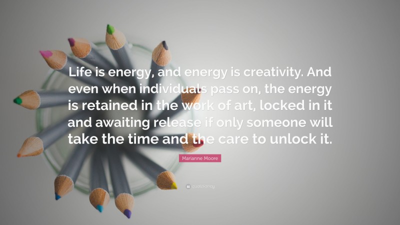 Marianne Moore Quote: “Life is energy, and energy is creativity. And even when individuals pass on, the energy is retained in the work of art, locked in it and awaiting release if only someone will take the time and the care to unlock it.”