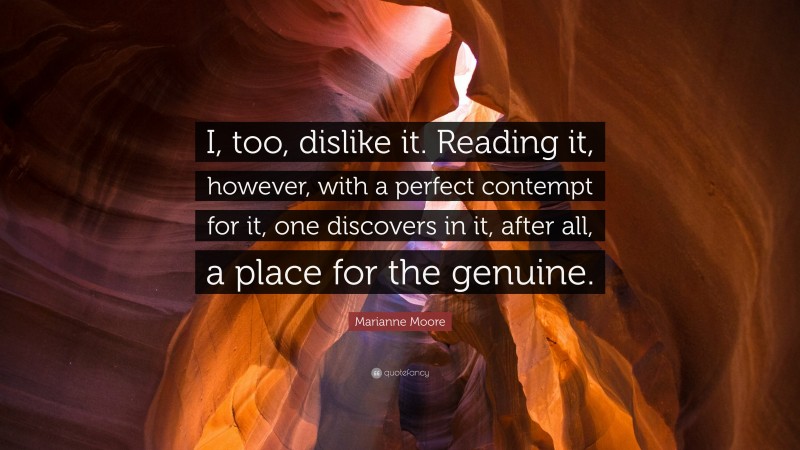 Marianne Moore Quote: “I, too, dislike it. Reading it, however, with a perfect contempt for it, one discovers in it, after all, a place for the genuine.”