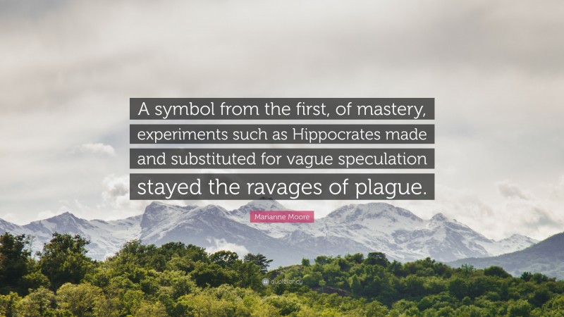 Marianne Moore Quote: “A symbol from the first, of mastery, experiments such as Hippocrates made and substituted for vague speculation stayed the ravages of plague.”