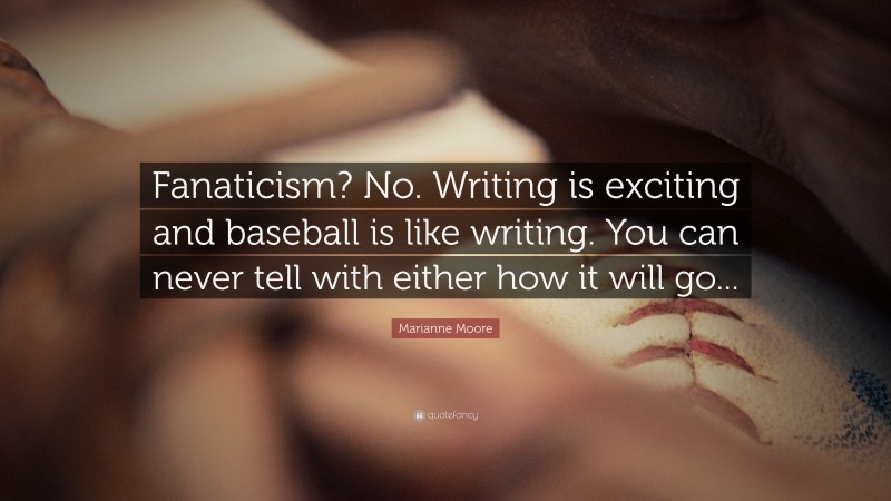 Marianne Moore Quote: “Fanaticism? No. Writing is exciting and baseball is like writing. You can never tell with either how it will go...”