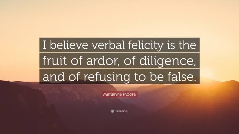 Marianne Moore Quote: “I believe verbal felicity is the fruit of ardor, of diligence, and of refusing to be false.”