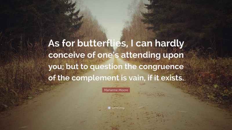 Marianne Moore Quote: “As for butterflies, I can hardly conceive of one’s attending upon you; but to question the congruence of the complement is vain, if it exists.”