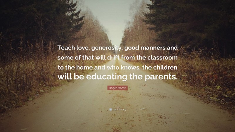 Roger Moore Quote: “Teach love, generosity, good manners and some of that will drift from the classroom to the home and who knows, the children will be educating the parents.”