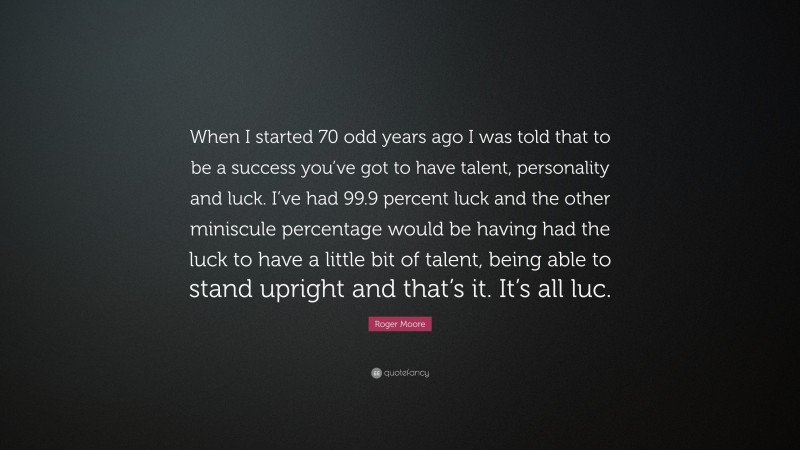 Roger Moore Quote: “When I started 70 odd years ago I was told that to be a success you’ve got to have talent, personality and luck. I’ve had 99.9 percent luck and the other miniscule percentage would be having had the luck to have a little bit of talent, being able to stand upright and that’s it. It’s all luc.”