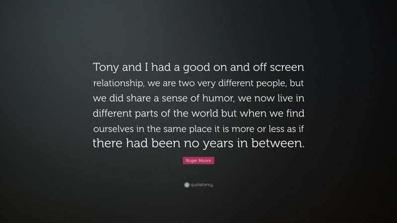 Roger Moore Quote: “Tony and I had a good on and off screen relationship, we are two very different people, but we did share a sense of humor, we now live in different parts of the world but when we find ourselves in the same place it is more or less as if there had been no years in between.”