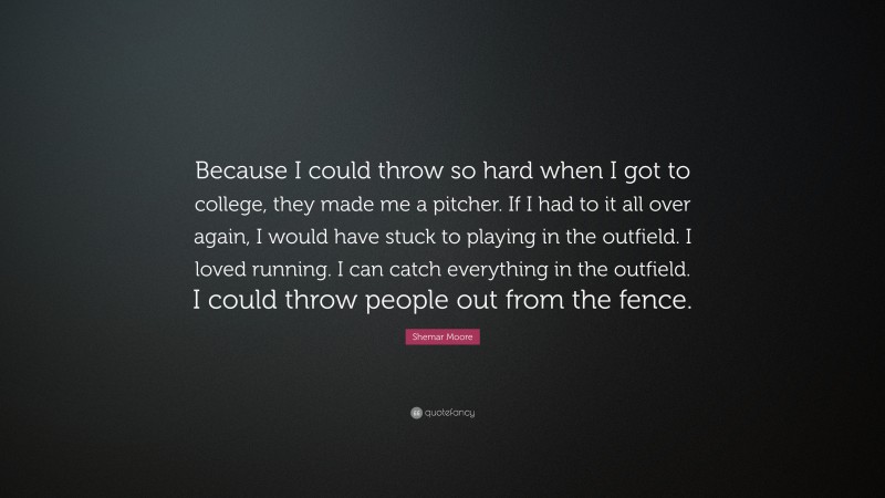 Shemar Moore Quote: “Because I could throw so hard when I got to college, they made me a pitcher. If I had to it all over again, I would have stuck to playing in the outfield. I loved running. I can catch everything in the outfield. I could throw people out from the fence.”