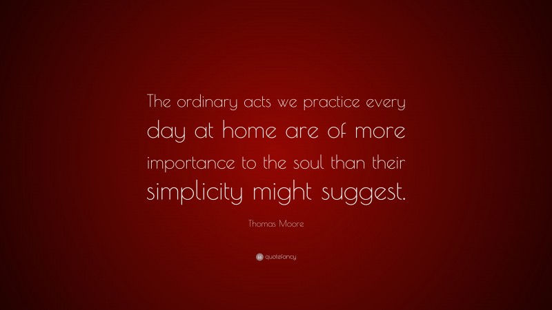 Thomas Moore Quote: “The ordinary acts we practice every day at home are of more importance to the soul than their simplicity might suggest.”