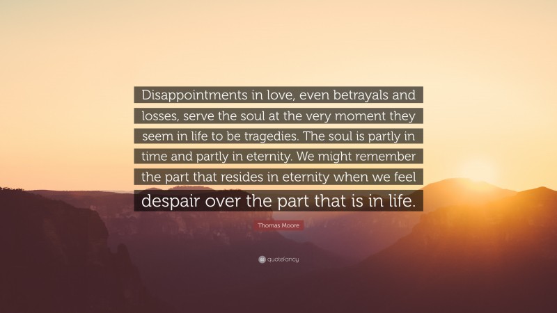 Thomas Moore Quote: “Disappointments in love, even betrayals and losses, serve the soul at the very moment they seem in life to be tragedies. The soul is partly in time and partly in eternity. We might remember the part that resides in eternity when we feel despair over the part that is in life.”