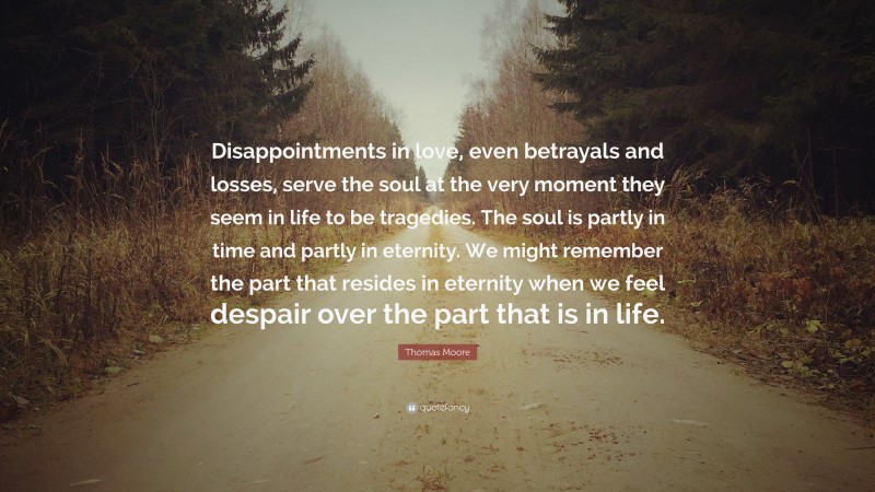 Thomas Moore Quote: “Disappointments in love, even betrayals and losses, serve the soul at the very moment they seem in life to be tragedies. The soul is partly in time and partly in eternity. We might remember the part that resides in eternity when we feel despair over the part that is in life.”
