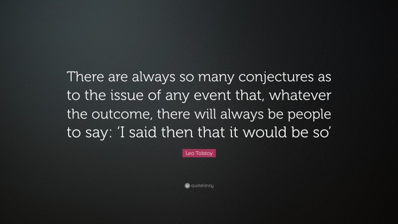 Leo Tolstoy Quote: “There are always so many conjectures as to the issue of any event that, whatever the outcome, there will always be people to say: ‘I said then that it would be so’”