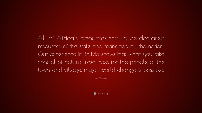 Evo Morales Quote: “All of Africa’s resources should be declared resources of the state and managed by the nation. Our experience in Bolivia shows that when you take control of natural resources for the people of the town and village, major world change is possible.”